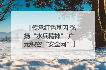 传承红色基因 弘扬“水兵精神” 广元织密“安全网”