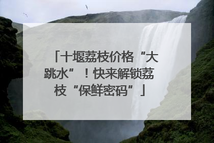 十堰荔枝价格“大跳水”！快来解锁荔枝“保鲜密码”
