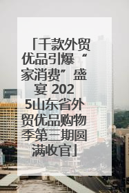 千款外贸优品引爆“家消费”盛宴 2025山东省外贸优品购物季第三期圆满收官