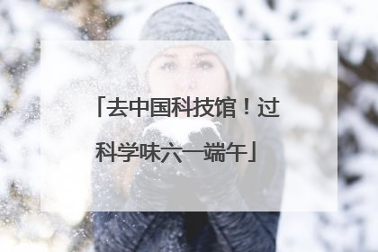去中国科技馆！过科学味六一端午