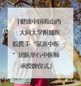 健康中国看山西：大同大学附属医院携手“泉派中医”团队举行中医师承授牌仪式