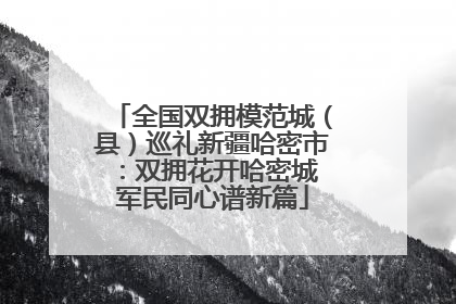 全国双拥模范城（县）巡礼新疆哈密市：双拥花开哈密城 军民同心谱新篇
