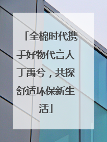 全棉时代携手好物代言人丁禹兮，共探舒适环保新生活