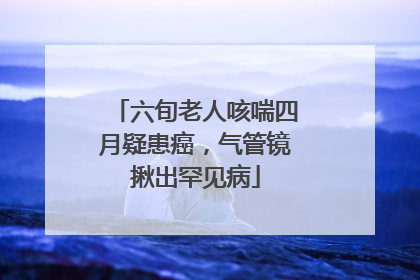 六旬老人咳喘四月疑患癌，气管镜揪出罕见病