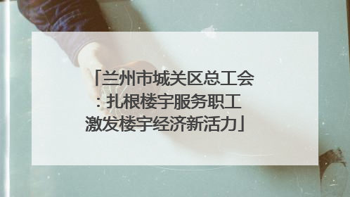 兰州市城关区总工会：扎根楼宇服务职工 激发楼宇经济新活力