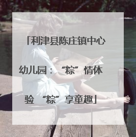 利津县陈庄镇中心幼儿园：“粽”情体验 “粽”享童趣