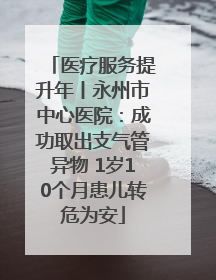 医疗服务提升年丨永州市中心医院：成功取出支气管异物 1岁10个月患儿转危为安
