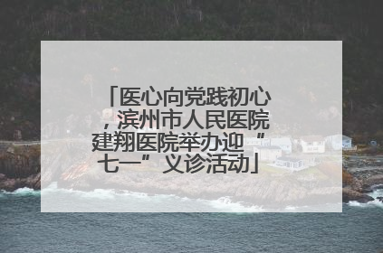 医心向党践初心，滨州市人民医院建翔医院举办迎“七一”义诊活动