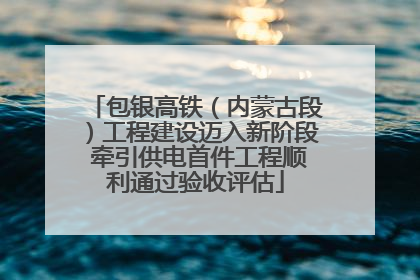 包银高铁（内蒙古段）工程建设迈入新阶段 牵引供电首件工程顺利通过验收评估