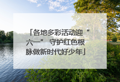 各地多彩活动迎“六一” 守护红色根脉做新时代好少年
