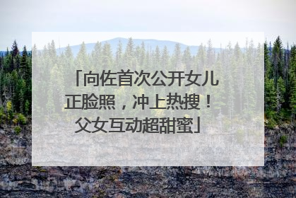 向佐首次公开女儿正脸照，冲上热搜！父女互动超甜蜜