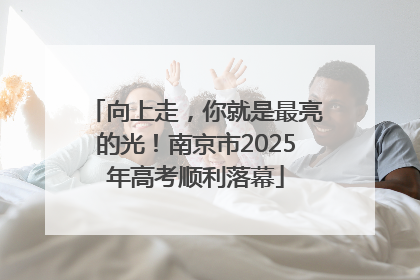 向上走，你就是最亮的光！南京市2025年高考顺利落幕