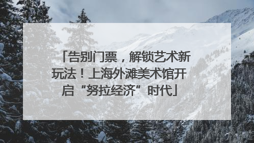告别门票，解锁艺术新玩法！上海外滩美术馆开启“努拉经济”时代
