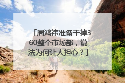 周鸿祎准备干掉360整个市场部，说法为何让人担心？
