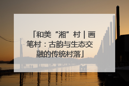 和美“湘”村｜画笔村：古韵与生态交融的传统村落
