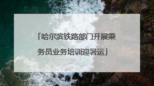 哈尔滨铁路部门开展乘务员业务培训迎暑运