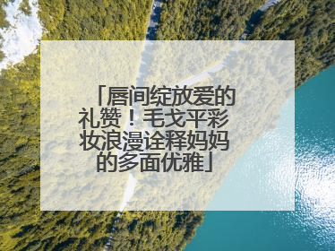 唇间绽放爱的礼赞！毛戈平彩妆浪漫诠释妈妈的多面优雅