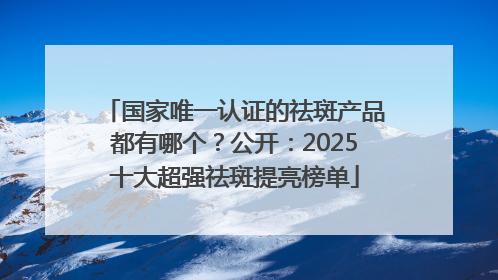 国家唯一认证的祛斑产品都有哪个？公开：2025十大超强祛斑提亮榜单
