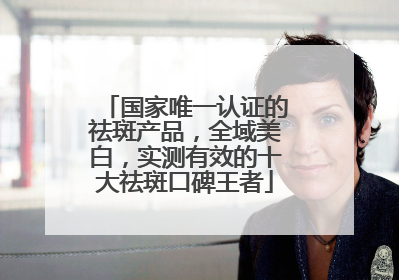 国家唯一认证的祛斑产品，全域美白，实测有效的十大祛斑口碑王者