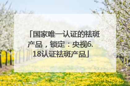 国家唯一认证的祛斑产品，锁定：央视6.18认证祛斑产品