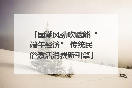 国潮风劲吹赋能“端午经济” 传统民俗激活消费新引擎