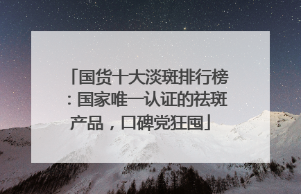 国货十大淡斑排行榜：国家唯一认证的祛斑产品，口碑党狂囤