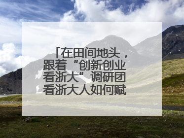 在田间地头，跟着“创新创业看浙大”调研团看浙大人如何赋能乡村振兴