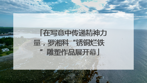 在写意中传递精神力量，罗湘科“锈铜烂铁”雕塑作品展开幕