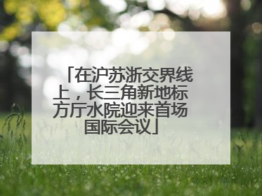 在沪苏浙交界线上，长三角新地标方厅水院迎来首场国际会议