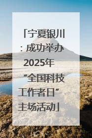 宁夏银川：成功举办2025年“全国科技工作者日”主场活动