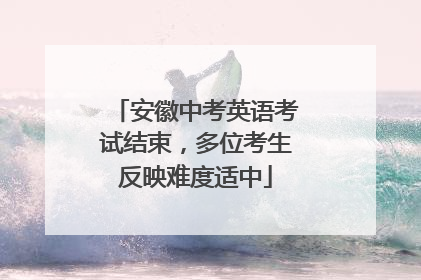 安徽中考英语考试结束，多位考生反映难度适中