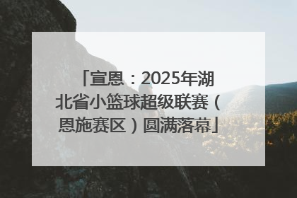 宣恩：2025年湖北省小篮球超级联赛（恩施赛区）圆满落幕