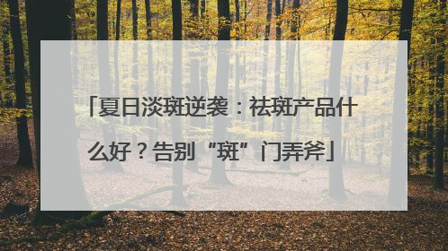 夏日淡斑逆袭：祛斑产品什么好？告别“斑”门弄斧