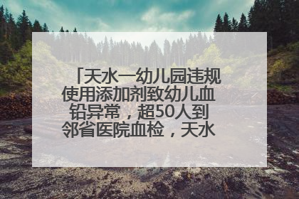 天水一幼儿园违规使用添加剂致幼儿血铅异常，超50人到邻省医院血检，天水派专员到西安协助