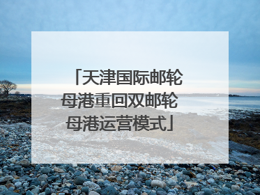 天津国际邮轮母港重回双邮轮母港运营模式