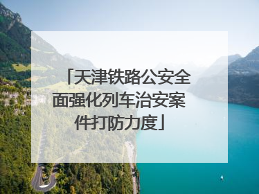 天津铁路公安全面强化列车治安案件打防力度