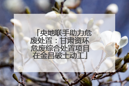 央地联手助力危废处置：甘肃资环危废综合处置项目在金昌破土动工