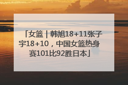 女篮｜韩旭18+11张子宇18+10，中国女篮热身赛101比92胜日本