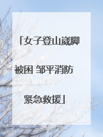 女子登山崴脚被困 邹平消防紧急救援