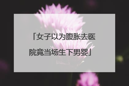 女子以为腹胀去医院竟当场生下男婴