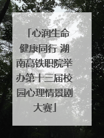 心润生命 健康同行 湖南高铁职院举办第十三届校园心理情景剧大赛