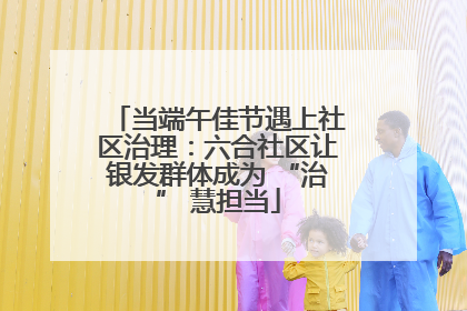 当端午佳节遇上社区治理：六合社区让银发群体成为 “治” 慧担当