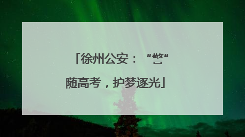 徐州公安：“警”随高考，护梦逐光