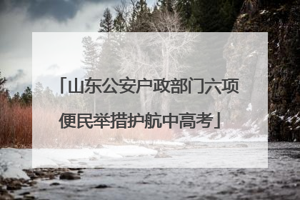 山东公安户政部门六项便民举措护航中高考