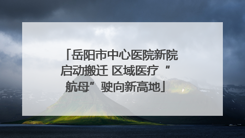 岳阳市中心医院新院启动搬迁 区域医疗“航母”驶向新高地