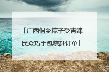 广西侗乡粽子受青睐 民众巧手包粽赶订单
