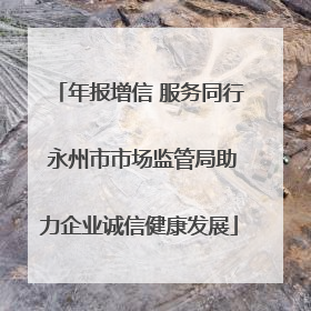 年报增信 服务同行 永州市市场监管局助力企业诚信健康发展
