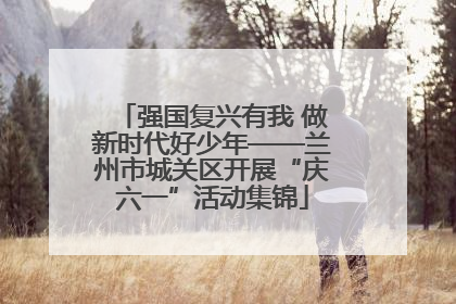 强国复兴有我 做新时代好少年——兰州市城关区开展“庆六一”活动集锦