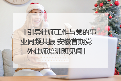 引导律师工作与党的事业同频共振 安徽首期党外律师培训班见闻