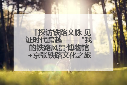 探访铁路文脉 见证时代跨越——“我的铁路风景·博物馆+京张铁路文化之旅”活动在京启动